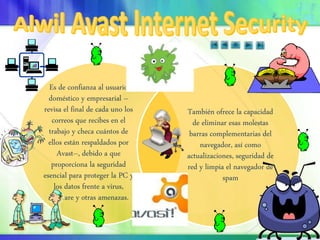 Es de confianza al usuario
doméstico y empresarial –
revisa el final de cada uno los
correos que recibes en el
trabajo y checa cuántos de
ellos están respaldados por
Avast–, debido a que
proporciona la seguridad
esencial para proteger la PC y
los datos frente a virus,
malware y otras amenazas.
También ofrece la capacidad
de eliminar esas molestas
barras complementarias del
navegador, así como
actualizaciones, seguridad de
red y limpia el navegador de
spam
 