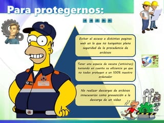 Evitar el acceso a distintas paginas
web en la que no tengamos plena
seguridad de la procedencia de
archivos
Tener una especie de vacuna (antivirus)
teniendo en cuenta su eficiencia ya que
no todos protegen a un 100% nuestro
ordenador
No realizar descargas de archivos
innecesarios como prevención a la
descarga de un video
 