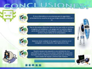 El virus informático es una amenaza para la seguridad y
privacidad de los usuarios ya sea que tenga conexión a internet o
no
Hoy en dia existen diferentes tipos de virus que están en archivos
o paginas, se multiplican y se apegan por su cuenta a alguna
parte donde puedan ser descargados y pueda infectar algún
archivo y hacer daños en la computadora
Debemos tener cuidado en las paginas que visitamos en el
navegador y con dispositivs que ingresamos al pc
Nuestro equipo esta expuesto a una cantidad de virus
informáticos pero por fortuna existen medidad de prevención
llamados antivirus debemos actualizarlo para que verifique el
buen estado del equipo y elimine todo malware
 