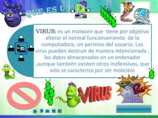 VIRUS: es un malware que tiene por objetivo
alterar el normal funcionamiento de la
computadora, sin permiso del usuario. Los
virus pueden destruir de manera intencionada ,
los datos almacenados en un ordenador
,aunque también existen otros inofensivos, que
solo se caracteriza por ser molestos
 