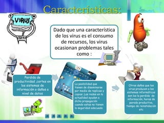 Dado que una característica
de los virus es el consumo
de recursos, los virus
ocasionan problemas tales
como :
Perdida de
productividad ,cortes en
los sistemas de
información o daños a
nivel de datos
La posibilidad que
tienen de diseminarse
por medio de replicas y
copias .Las redes en la
actualidad ayudan a
dicha propagación
cuando estas no tienen
la seguridad adecuada
Otros daños que los
virus producen a los
sistemas informáticos
son los la perdida de
información, horas de
parada productiva,
tiempo de reinstalación
etc
 