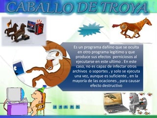 Es un programa dañino que se oculta
en otro programa legitimo y que
produce sus efectos perniciosos al
ejecutarse en este ultimo . En este
caso, no es capaz de infectar otros
archivos o soportes , y solo se ejecuta
una vez, aunque es suficiente , en la
mayoría de las ocaciones , para causar
efecto destructivo
 