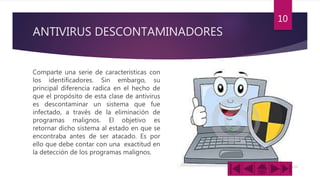 ANTIVIRUS DESCONTAMINADORES
Comparte una serie de características con
los identificadores. Sin embargo, su
principal diferencia radica en el hecho de
que el propósito de esta clase de antivirus
es descontaminar un sistema que fue
infectado, a través de la eliminación de
programas malignos. El objetivo es
retornar dicho sistema al estado en que se
encontraba antes de ser atacado. Es por
ello que debe contar con una exactitud en
la detección de los programas malignos.
10
 