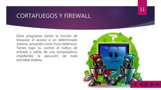 CORTAFUEGOS Y FIREWALL
Estos programas tienen la función de
bloquear el acceso a un determinado
sistema, actuando como muro defensivo.
Tienen bajo su control el tráfico de
entrada y salida de una computadora,
impidiendo la ejecución de toda
actividad dudosa.
11
 