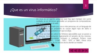 ¿Que es un virus informático?
Un virus es un agente peligroso que hay que manejar con sumo
cuidado, es en términos generales un programa de computadoras,
que se encuentra en la web.
un programa, elaborado por una o más personas, en un lenguaje de
programación, cuyo propósito es causar algún tipo de daño o
problema a la computadora en que se aloja.
Los virus se insertan sobre los ficheros ejecutables que se ponen a
su alcance, incrementando ligeramente el tamaño de los mismos.
Estos ficheros ejecutables incluyen a cualquier fichero cuya
extensión sea "EXE", "COM", "OVL", "SYS" o "BIN". Otros virus
utilizan partes libres de los discos duros donde se instalan.
3
 