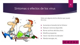 Síntomas o efectos de los virus
Estos son algunos de los efectos que causan
los virus
 Aumentan el tamaño de los ficheros
 Reducen memoria disponible
 Borran archivos del disco duro
 Modifica programas
 Hacen más lento el ordenador
 Manda mensajes, etc.
4
 