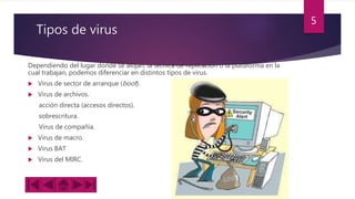 Tipos de virus
Dependiendo del lugar donde se alojan, la técnica de replicación o la plataforma en la
cual trabajan, podemos diferenciar en distintos tipos de virus.
 Virus de sector de arranque (boot).
 Virus de archivos.
acción directa (accesos directos).
sobrescritura.
Virus de compañía.
 Virus de macro.
 Virus BAT
 Virus del MIRC.
5
 