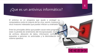 ¿Que es un antivirus informático?
El antivirus es un programa que ayuda a proteger su
computadora contra la mayoría de los virus, worms, troyanos y
otros invasores indeseados que puedan infectar su ordenador.
Entre los principales daños que pueden causar estos programas
están: la pérdida de rendimiento del microprocesador, borrado
de archivos, alteración de datos, información confidencial
expuestas a personas no autorizadas y la desinstalación del
sistema operativo
6
 