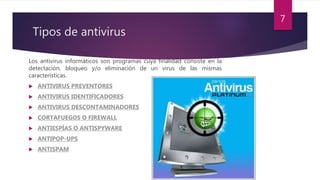 Tipos de antivirus
Los antivirus informáticos son programas cuya finalidad consiste en la
detectación, bloqueo y/o eliminación de un virus de las mismas
características.
 ANTIVIRUS PREVENTORES
 ANTIVIRUS IDENTIFICADORES
 ANTIVIRUS DESCONTAMINADORES
 CORTAFUEGOS O FIREWALL
 ANTIESPÍAS O ANTISPYWARE
 ANTIPOP-UPS
 ANTISPAM
7
 