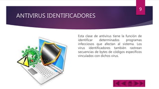 ANTIVIRUS IDENTIFICADORES
Esta clase de antivirus tiene la función de
identificar determinados programas
infecciosos que afectan al sistema. Los
virus identificadores también rastrean
secuencias de bytes de códigos específicos
vinculados con dichos virus.
9
 