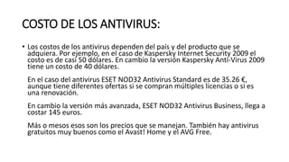 COSTO DE LOS ANTIVIRUS:
• Los costos de los antivirus dependen del país y del producto que se
adquiera. Por ejemplo, en el caso de Kaspersky Internet Security 2009 el
costo es de casi 50 dólares. En cambio la versión Kaspersky Anti-Virus 2009
tiene un costo de 40 dólares.
En el caso del antivirus ESET NOD32 Antivirus Standard es de 35.26 €,
aunque tiene diferentes ofertas si se compran múltiples licencias o si es
una renovación.
En cambio la versión más avanzada, ESET NOD32 Antivirus Business, llega a
costar 145 euros.
Más o mesos esos son los precios que se manejan. También hay antivirus
gratuitos muy buenos como el Avast! Home y el AVG Free.
 