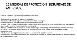 10 MEDIDAS DE PROTECCIÓN (SEGURIDAD) DE
ANTIVIRUS:
•Realizar periódicas copias de seguridad de nuestros datos.
•Evitar descargar archivos de lugares no conocidos.
•No aceptar software no original o pre-instalado sin el soporte original.
•Proteger los discos contra escritura, especialmente los de sistema.
•Analizar todos los nuevos discos que introduzcamos en nuestro sistema con un antivirus, incluso los discos vacíos
(pues pueden contener virus en su sector de arranque).
•Analizar periódicamente el disco duro, para evitar que algún virus se cargue en memoria previamente al análisis.
•Actualizar los patrones de los programas de antivirus cada uno o dos meses, algunos paquetes lo hacen
automaticamente.
•Intentar recibir los programas que necesitemos de Internet de los sitios oficiales.
•Tener especial cuidado con los archivos que pueden estar incluidos en nuestro correo electrónico, no abrir archivos
de usuarios desconocidos.
 