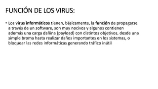 FUNCIÓN DE LOS VIRUS:
• Los virus informáticos tienen, básicamente, la función de propagarse
a través de un software, son muy nocivos y algunos contienen
además una carga dañina (payload) con distintos objetivos, desde una
simple broma hasta realizar daños importantes en los sistemas, o
bloquear las redes informáticas generando tráfico inútil
 