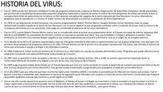 HISTORIA DEL VIRUS:
• Fue en 1949 cuando Von Neumann estableció la idea de programa almacenado y expuso La Teoría y Organización de Autómatas Complejos, donde presentaba
por primera vez la posibilidad de desarrollar pequeños programas replicantes y capaces de tomar el control de otros programas de similar estructura. Si bien el
concepto tiene miles de aplicaciones en la ciencia, es fácil apreciar una aplicación negativa de la teoría expuesta por Von Neumann: los virus informáticos,
programas que se reproducen a sí mismos el mayor número de veces posible y aumentan su población de forma exponencial.
• En 1959, en los laboratorios de Bell Computer, tres jóvenes programadores: Robert Thomas Morris, Douglas Mcllroy y Victor Vysottsky crean un juego
denominado CoreWar basado en la teoría de Von Neumann y en el que el objetivo es que programas combatan entre sí tratando de ocupar toda la memoria de
la máquina eliminando así a los oponentes. Este juego es considerado el precursor de los virus informáticos.
• Fue en 1972 cuando Robert Thomas Morris creó el que es considerado cómo el primer virus propiamente dicho: el Creeper era capaz de infectar máquinas IBM
360 de la red ARPANET (la precedente de Internet) y emitía un mensaje en pantalla que decía “Soy una enredadera (creeper), atrápame si puedes”. Para
eliminarlo, se creó otro virus llamado Reaper (segadora) que estaba programado para buscarlo y eliminarlo. Este es el origen de los actuales antivirus.
• En la década de los 80 los PC ganaban popularidad y cada vez más gente entendía la informática y experimentaba con sus propios programas. Esto dio lugar a los
primeros desarrolladores de programas dañinos y en 1981, Richard Skrenta escribe el primer virus de amplia reproducción: Elk Cloner, que contaba el número de
veces que arrancaba el equipo y al llegar a 50 mostraba un poema.
• En 1984, Frederick B. Cohen acuña por primera vez el término virus informático en uno de sus estudios definiéndolo como “Programa que puede infectar a otros
programas incluyendo una copia posiblemente evolucionada de sí mismo”.
• En 1987 hace su aparición el virus Jerusalem o Viernes 13, que era capaz de infectar archivos .EXE y .COM. Su primera aparición fue reportada desde la
Universidad Hebrea de Jerusalem y ha llegado a ser uno de los virus más famosos de la historia.
• En 1999 surge el gusano Happy desarrollado por el francés Spanska que crea una nueva corriente en cuanto al desarrollo de malware que persiste hasta el día de
hoy: el envío de gusanos por correo electrónico. Este gusano estaba encaminado y programado para propagarse a través del correo electrónico.
• En el año 2000 hubo una infección que tuvo muchísima repercusión mediática debido a los daños ocasionados por la infección tan masiva que produjo. Fuel el
gusano I Love You o LoveLetter, que, basándose en técnicas de ingeniería social infectaba a los usuarios a través del correo electrónico. Comenzaba aquí la época
de grandes epidemias masivas que tuvieron su punto álgido en el 2004.
• Fue en ese año cuando aparecieron gusanos como el Mydoom, el Netsky, el Sasser, o el Bagle, que alarmaron a toda la sociedad y lo que buscaban era tener la
mayor repercusión y reconocimiento posible. Ese fue el año más duro de este tipo epidemias y curiosamente el último. Los creadores de malware se dieron
cuenta de que sus conocimientos servirían para algo más que para tener repercusión mediática… para ganar dinero.
 