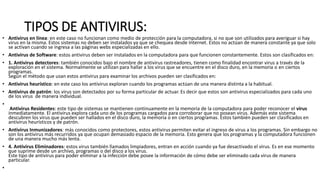 TIPOS DE ANTIVIRUS:
• Antivirus en línea: en este caso no funcionan como medio de protección para la computadora, si no que son utilizados para averiguar si hay
virus en la misma. Estos sistemas no deben ser instalados ya que se chequea desde Internet. Estos no actúan de manera constante ya que solo
se activan cuando se ingresa a las páginas webs especializadas en ello.
• Antivirus de Software: estos antivirus deben ser instalados en la computadora para que funcionen constantemente. Estos son clasificados en:
• 1. Antivirus detectores: también conocidos bajo el nombre de antivirus rastreadores, tienen como finalidad encontrar virus a través de la
exploración en el sistema. Normalmente se utilizan para hallar a los virus que se encuentre en el disco duro, en la memoria o en ciertos
programas.
Según el método que usan estos antivirus para examinar los archivos pueden ser clasificados en:
• Antivirus heurístico: en este caso los antivirus exploran cuando los programas actúan de una manera distinta a la habitual.
• Antivirus de patrón: los virus son detectados por su forma particular de actuar. Es decir que estos son antivirus especializados para cada uno
de los virus de manera individual.
•
Antivirus Residentes: este tipo de sistemas se mantienen continuamente en la memoria de la computadora para poder reconocer el virus
inmediatamente. El antivirus explora cada uno de los programas cargados para corroborar que no posean virus. Además este sistema
descubren los virus que pueden ser hallados en el disco duro, la memoria o en ciertos programas. Estos también pueden ser clasificados en
antivirus heurísticos y de patrón.
• Antivirus Inmunizadores: más conocidos como protectores, estos antivirus permiten evitar el ingreso de virus a los programas. Sin embargo no
son los antivirus más recurridos ya que ocupan demasiado espacio de la memoria. Esto genera que los programas y la computadora funcionen
de una manera mucho más lenta.
• 4. Antivirus Eliminadores: estos virus también llamados limpiadores, entran en acción cuando ya fue desactivado el virus. Es en ese momento
que suprime desde un archivo, programas o del disco a los virus.
Este tipo de antivirus para poder eliminar a la infección debe posee la información de cómo debe ser eliminado cada virus de manera
particular.
•
 