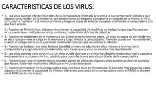 CARACTERISTICAS DE LOS VIRUS:
• 1.- Los virus pueden infectar múltiples de la computadora infectada (y la red a la que pertenece): Debido a que
algunos virus residen en la memoria, tan pronto como un disquete o programa es cargado en la misma, el virus
se “suma” o “adhiere” a la memoria misma y luego es capaz de infectar cualquier archivo de la computadora a la
que tuvo acceso.
2.- Pueden ser Polimórficos: Algunos virus tienen la capacidad de modificar su código, lo que significa que un
virus puede tener múltiples variantes similares, haciéndolos difíciles de detectar.
• 3.- Pueden ser residentes en la memoria o no: Como lo mencionamos antes, un virus es capaz de ser residente,
es decir que primero se carga en la memoria y luego infecta la computadora. También puede ser "no residente",
cuando el código del virus es ejecutado solamente cada vez que un archivo es abierto.
• 4.- Pueden ser furtivos: Los virus furtivos (stealth) primero se adjuntarán ellos mismos a archivos de la
computadora y luego atacarán el ordenador, esto causa que el virus se esparza más rápidamente.
• 5.- Los virus pueden traer otros virus: Un virus puede acarrear otro virus haciéndolo mucho mas letal y ayudarse
mutuamente a ocultarse o incluso asistirlo para que infecte una sección particular de la computadora.
• 6.- Pueden hacer que el sistema nunca muestre signos de infección: Algunos virus pueden ocultar los cambios
que hacen, haciendo mucho más difícil que el virus sea detectado.
• 7.- Pueden permanecer en la computadora aún si el disco duro es formateado: Si bien son muy pocos los casos,
algunos virus tienen la capacidad de infectar diferentes porciones de la computadora como el CMOS o alojarse
en el MBR (sector de buteo).
 
