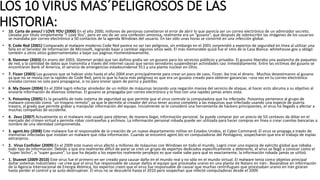 LOS 10 VIRUS MAS´PELIGROSOS DE LAS
HISTORIA:• 10. Carta de amor/ I LOVE YOU (2000) En el año 2000, millones de personas cometieron el error de abrir lo que parecía ser un correo electrónico de un admirador secreto.
Llevaba por título simplemente “I Love You”, pero en vez de ser una confesión amorosa, realmente era un “gusano”, que después de sobrescribir las imágenes de los usuarios
se mandaba por correo electrónico a 50 contactos de la agenda Windows del usuario. En tan sólo unas horas se convirtió en una infección global.
• 9. Code Red (2001) Comparado al malware moderno Code Red parece no ser tan peligroso, sin embargo en el 2001 sorprendió a expertos de seguridad en línea al utilizar una
falla en el Servidor de Información de Microsoft, logrando bajar y cambiar algunos sitios web. El más memorable quizá fue el sitio de la Casa Blanca: whitehouse.gov y obligó
también a otros sitios gubernamentales a bajar sus páginas momentáneamente.
• 8. Slammer (2003) En enero del 2003, Slammer probó que tan dañino podía ser un gusano para los servicios públicos y privados. El gusano liberaba una avalancha de paquetes
de red, y la cantidad de datos que transmitía a través del internet causó que varios servidores suspendieran actividades casi inmediatamente. Entre las víctimas del gusano se
encontraron Bank of America, el servicio de emergencias estadounidense 911 y una planta nuclear en Ohio.
• 7. Fizzer (2003) Los gusanos que se habían visto hasta el año 2004 eran principalmente para crear un poco de caos, Fizzer, iba tras el dinero. Muchos desestimaron al gusano
ya que no se movía con la rapidez de Code Red, pero lo que lo hacía más peligroso es que era un gusano creado para obtener ganancias –una vez en tu correo electrónico
enviaba correos no solo para propagarse, si no para enviar spam de porno y pastillas.
• 6. My Doom (2004) En el 2004 logró infectar alrededor de un millón de máquinas lanzando una negación masiva del servicio de ataque, al hacer esto abruma a su objetivo al
enviarle información de diversos sistemas. El gusano se propagaba por correo electrónico y lo hizo con una rapidez jamás antes vista.
• 5. PoisonIvy (2005) Es la pesadilla de todo sistema de seguridad ya que permite que el virus controle la computadora que ha infectado. PoisonIvy pertenece al grupo de
malware conocido como “un troyano remoto”, ya que le permite al creador del virus tener acceso completo a las máquinas que infectado usando una especie de puerta
trasera, al grado que permite grabar y manipular información del equipo. Inicialmente se le consideró una herramienta de hackers principiantes, el virus ha llegado a afectar a
muchas compañías de occidente.
• 4. Zeus (2007) Actualmente es el malware más usado para obtener, de manera ilegal, información personal. Se puede comprar por un precio de 50 centavos de dólar en el
mercado del crimen virtual y permite robar contraseñas y archivos. La información personal robada puede ser utilizada para hacer compras en línea o crear cuentas bancarias a
nombre de una identidad comprometida.
• 3. agent.btz (2008) Este malware fue el responsable de la creación de un nuevo departamento militar en Estados Unidos, el Cyber Command. El virus se propaga a través de
memorias infectadas que instalan un malware que roba información. Cuando se encontró agent.btz en computadoras del Pentágono, sospecharon que era el trabajo de espías
extranjeros.
• 2. Virus Conficker (2009) En el 2009 este nuevo virus afectó a millones de máquinas con Windows en todo el mundo. Logró crear una especia de ejército global que robaba
todo tipo de información. Debido a que era realmente difícil de parar se creó un grupo de expertos dedicados específicamente a detenerlo, el virus se llegó a conocer como el
“súper bicho”, o “super gusano”. Lo que ha dejado a los expertos realmente perplejos es que nadie sabe para qué es exactamente, la información robada jamás se utilizó.
• 1. Stuxnet (2009-2010) Este virus fue el primero en ser creado para causar daño en el mundo real y no sólo en el mundo virtual. El malware tenía como objetivo principal
dañar sistemas industriales –se cree que el virus fue responsable de causar daños al equipo que procesaba uranio en una planta de Natanz en Irán-. Basándose en información
de la Agencia Internacional de Energía Atómica, los expertos creen que el virus fue responsable de causar que muchas centrifugues que procesaban uranio en Irán giraran
hasta perder el control y se auto-destruyeran. El virus no se descubrió hasta el 2010 pero sospechan que infectó computadoras desde el 2009.
 