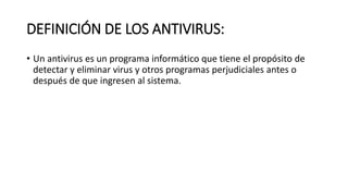 DEFINICIÓN DE LOS ANTIVIRUS:
• Un antivirus es un programa informático que tiene el propósito de
detectar y eliminar virus y otros programas perjudiciales antes o
después de que ingresen al sistema.
 