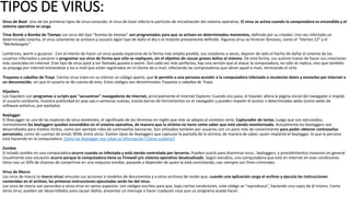 TIPOS DE VIRUS:
Virus de Boot Uno de los primeros tipos de virus conocido, el virus de boot infecta la partición de inicialización del sistema operativo. El virus se activa cuando la computadora es encendida y el
sistema operativo se carga.
Time Bomb o Bomba de Tiempo Los virus del tipo "bomba de tiempo" son programados para que se activen en determinados momentos, definido por su creador. Una vez infectado un
determinado sistema, el virus solamente se activará y causará algún tipo de daño el día o el instante previamente definido. Algunos virus se hicieron famosos, como el "Viernes 13" y el
"Michelangelo".
Lombrices, worm o gusanos : Con el interés de hacer un virus pueda esparcirse de la forma más amplia posible, sus creadores a veces, dejaron de lado el hecho de dañar el sistema de los
usuarios infectados y pasaron a programar sus virus de forma que sólo se repliquen, sin el objetivo de causar graves daños al sistema. De esta forma, sus autores tratan de hacer sus creaciones
más conocidas en internet. Este tipo de virus pasó a ser llamado gusano o worm. Son cada vez más perfectos, hay una versión que al atacar la computadora, no sólo se replica, sino que también
se propaga por internet enviandose a los e-mail que están registrados en el cliente de e-mail, infectando las computadoras que abran aquel e-mail, reiniciando el ciclo.
Troyanos o caballos de Troya Ciertos virus traen en su interior un código aparte, que le permite a una persona acceder a la computadora infectada o recolectar datos y enviarlos por Internet a
un desconocido, sin que el usuario se de cuenta de esto. Estos códigos son denominados Troyanos o caballos de Troya.
Hijackers
Los hijackers son programas o scripts que "secuestran" navegadores de Internet, principalmente el Internet Explorer. Cuando eso pasa, el hijacker altera la página inicial del navegador e impide
al usuario cambiarla, muestra publicidad en pop-ups o ventanas nuevas, instala barras de herramientas en el navegador y pueden impedir el acceso a determinadas webs (como webs de
software antivírus, por ejemplo).
Keylogger
El KeyLogger es una de las especies de virus existentes, el significado de los términos en inglés que más se adapta al contexto sería: Capturador de teclas. Luego que son ejecutados,
normalmente los keyloggers quedan escondidos en el sistema operativo, de manera que la víctima no tiene como saber que está siendo monitorizada. Actualmente los keyloggers son
desarrollados para medios ilícitos, como por ejemplo robo de contraseñas bancarias. Son utilizados también por usuarios con un poco más de conocimiento para poder obtener contraseñas
personales, como de cuentas de email, MSN, entre otros. Existen tipos de keyloggers que capturan la pantalla de la víctima, de manera de saber, quien implantó el keylogger, lo que la persona
está haciendo en la computadora. Cómo los keylogger nos roban la información? Cómo cuidarse?
Zombie
El estado zombie en una computadora ocurre cuando es infectada y está siendo controlada por terceros. Pueden usarlo para diseminar virus , keyloggers, y procedimientos invasivos en general.
Usualmente esta situación ocurre porque la computadora tiene su Firewall y/o sistema operativo desatualizado. Según estudios, una computadora que está en internet en esas condiciones
tiene casi un 50% de chances de convertirse en una máquina zombie, pasando a depender de quien la está controlando, casi siempre con fines criminales.
Virus de Macro
Los virus de macro (o macro virus) vinculan sus acciones a modelos de documentos y a otros archivos de modo que, cuando una aplicación carga el archivo y ejecuta las instrucciones
contenidas en el archivo, las primeras instrucciones ejecutadas serán las del virus.
Los virus de macro son parecidos a otros virus en varios aspectos: son códigos escritos para que, bajo ciertas condiciones, este código se "reproduzca", haciendo una copia de él mismo. Como
otros virus, pueden ser desarrollados para causar daños, presentar un mensaje o hacer cualquier cosa que un programa pueda hacer.
 