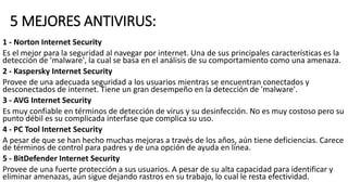 5 MEJORES ANTIVIRUS:
1 - Norton Internet Security
Es el mejor para la seguridad al navegar por internet. Una de sus principales características es la
detección de 'malware', la cual se basa en el análisis de su comportamiento como una amenaza.
2 - Kaspersky Internet Security
Provee de una adecuada seguridad a los usuarios mientras se encuentran conectados y
desconectados de internet. Tiene un gran desempeño en la detección de 'malware'.
3 - AVG Internet Security
Es muy confiable en términos de detección de virus y su desinfección. No es muy costoso pero su
punto débil es su complicada interfase que complica su uso.
4 - PC Tool Internet Security
A pesar de que se han hecho muchas mejoras a través de los años, aún tiene deficiencias. Carece
de términos de control para padres y de una opción de ayuda en línea.
5 - BitDefender Internet Security
Provee de una fuerte protección a sus usuarios. A pesar de su alta capacidad para identificar y
eliminar amenazas, aún sigue dejando rastros en su trabajo, lo cual le resta efectividad.
 