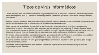 Tipos de virus informáticos
Caballo de Troya: este virus se esconde en un programa legítimo que, al ejecutarlo, comienza a dañar la computadora.
Afecta a la seguridad de la PC, dejándola indefensa y también capta datos que envía a otros sitios, como por ejemplo
contraseñas.
•Bombas lógicas o de tiempo: se activan tras un hecho puntual, como por ejemplo con la combinación de ciertas teclas o
bien en una fecha específica. Si este hecho no se da, el virus permanecerá oculto.
•Hoax: carecen de la posibilidad de reproducirse por sí mismos y no son verdaderos virus. Son mensajes cuyo
contenido no es cierto y que incentivan a los usuarios a que los reenvíen a sus contactos. El objetivo de estos falsos
virus es que se sobrecargue el flujo de información mediante el e-mail y las redes. Aquellos e-mails que hablan sobre la
existencia de nuevos virus o la desaparición de alguna persona suelen pertenecer a este tipo de mensajes.
•De enlace: estos virus cambian las direcciones con las que se accede a los archivos de la computadora por aquella en
la que residen. Lo que ocasionan es la imposibilidad de ubicar los archivos almacenados.
•De sobre escritura: este clase de virus genera la pérdida del contenido de los archivos a los que ataca. Esto lo logra
sobre escribiendo su interior.
•Residente: este virus permanecen en la memoria y desde allí esperan a que el usuario ejecute algún archivo o
programa para poder infectarlo.
 