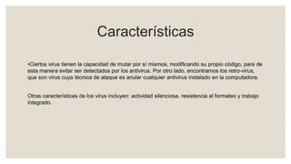 Características
•Ciertos virus tienen la capacidad de mutar por sí mismos, modificando su propio código, para de
esta manera evitar ser detectados por los antivirus. Por otro lado, encontramos los retro-virus,
que son virus cuya técnica de ataque es anular cualquier antivirus instalado en la computadora.
Otras características de los virus incluyen: actividad silenciosa, resistencia al formateo y trabajo
integrado.
 