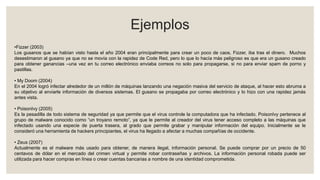 Ejemplos
•Fizzer (2003)
Los gusanos que se habían visto hasta el año 2004 eran principalmente para crear un poco de caos, Fizzer, iba tras el dinero. Muchos
desestimaron al gusano ya que no se movía con la rapidez de Code Red, pero lo que lo hacía más peligroso es que era un gusano creado
para obtener ganancias –una vez en tu correo electrónico enviaba correos no solo para propagarse, si no para enviar spam de porno y
pastillas.
• My Doom (2004)
En el 2004 logró infectar alrededor de un millón de máquinas lanzando una negación masiva del servicio de ataque, al hacer esto abruma a
su objetivo al enviarle información de diversos sistemas. El gusano se propagaba por correo electrónico y lo hizo con una rapidez jamás
antes vista.
• PoisonIvy (2005)
Es la pesadilla de todo sistema de seguridad ya que permite que el virus controle la computadora que ha infectado. PoisonIvy pertenece al
grupo de malware conocido como “un troyano remoto”, ya que le permite al creador del virus tener acceso completo a las máquinas que
infectado usando una especie de puerta trasera, al grado que permite grabar y manipular información del equipo. Inicialmente se le
consideró una herramienta de hackers principiantes, el virus ha llegado a afectar a muchas compañías de occidente.
• Zeus (2007)
Actualmente es el malware más usado para obtener, de manera ilegal, información personal. Se puede comprar por un precio de 50
centavos de dólar en el mercado del crimen virtual y permite robar contraseñas y archivos. La información personal robada puede ser
utilizada para hacer compras en línea o crear cuentas bancarias a nombre de una identidad comprometida.
 