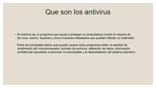 Que son los antivirus
◦ El antivirus es un programa que ayuda a proteger su computadora contra la mayoría de
los virus, worms, troyanos y otros invasores indeseados que puedan infectar su ordenador.
Entre los principales daños que pueden causar estos programas están: la pérdida de
rendimiento del microprocesador, borrado de archivos, alteración de datos, información
confidencial expuestas a personas no autorizadas y la desinstalación del sistema operativo.
 