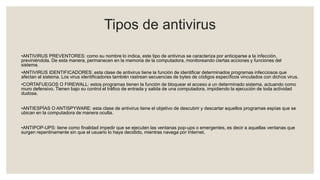 Tipos de antivirus
•ANTIVIRUS PREVENTORES: como su nombre lo indica, este tipo de antivirus se caracteriza por anticiparse a la infección,
previniéndola. De esta manera, permanecen en la memoria de la computadora, monitoreando ciertas acciones y funciones del
sistema.
•ANTIVIRUS IDENTIFICADORES: esta clase de antivirus tiene la función de identificar determinados programas infecciosos que
afectan al sistema. Los virus identificadores también rastrean secuencias de bytes de códigos específicos vinculados con dichos virus.
•CORTAFUEGOS O FIREWALL: estos programas tienen la función de bloquear el acceso a un determinado sistema, actuando como
muro defensivo. Tienen bajo su control el tráfico de entrada y salida de una computadora, impidiendo la ejecución de toda actividad
dudosa.
•ANTIESPÍAS O ANTISPYWARE: esta clase de antivirus tiene el objetivo de descubrir y descartar aquellos programas espías que se
ubican en la computadora de manera oculta.
•ANTIPOP-UPS: tiene como finalidad impedir que se ejecuten las ventanas pop-ups o emergentes, es decir a aquellas ventanas que
surgen repentinamente sin que el usuario lo haya decidido, mientras navega por Internet.
 