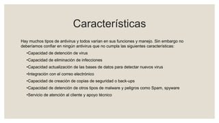 Características
Hay muchos tipos de antivirus y todos varían en sus funciones y manejo. Sin embargo no
deberíamos confiar en ningún antivirus que no cumpla las siguientes características:
•Capacidad de detención de virus
•Capacidad de eliminación de infecciones
•Capacidad actualización de las bases de datos para detectar nuevos virus
•Integración con el correo electrónico
•Capacidad de creación de copias de seguridad o back-ups
•Capacidad de detención de otros tipos de malware y peligros como Spam, spyware
•Servicio de atención al cliente y apoyo técnico
 