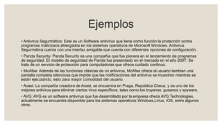 Ejemplos
• Antivirus Segurmática: Este es un Software antivirus que tiene como función la protección contra
programas maliciosos albergados en los sistemas operativos de Microsoft Windows. Antivirus
Segurmática cuenta con una interfaz amigable que cuenta con diferentes opciones de configuración.
• Panda Security: Panda Security es una compañía que fue pionera en el lanzamiento de programas
de seguridad. El modelo de seguridad de Panda fue presentado en el mercado en el año 2007. Se
trata de un servicio de protección para computadoras que ofrece cuidado continuo.
• McAfee: Además de las funciones clásicas de un antivirus, McAfee ofrece al usuario también una
pantalla completa silenciosa que impide que las notificaciones del antivirus se muestren mientras se
están ejecutando, esto para mayor comodidad del usuario.
• Avast: La compañía creadora de Avast, se encuentra en Praga, República Checa, y es uno de los
mejores antivirus para eliminar ciertos virus específicos, tales como los troyanos, gusanos y spyware.
• AVG: AVG es un software antivirus que fue desarrollado por la empresa checa AVG Technologies,
actualmente se encuentra disponible para los sistemas operativos Windows,Linux, iOS, entre algunos
otros.
 