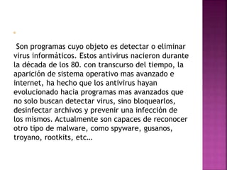 Son programas cuyo objeto es detectar o eliminar 
virus informáticos. Estos antivirus nacieron durante 
la década de los 80. con transcurso del tiempo, la 
aparición de sistema operativo mas avanzado e 
internet, ha hecho que los antivirus hayan 
evolucionado hacia programas mas avanzados que 
no solo buscan detectar virus, sino bloquearlos, 
desinfectar archivos y prevenir una infección de 
los mismos. Actualmente son capaces de reconocer 
otro tipo de malware, como spyware, gusanos, 
troyano, rootkits, etc… 
 