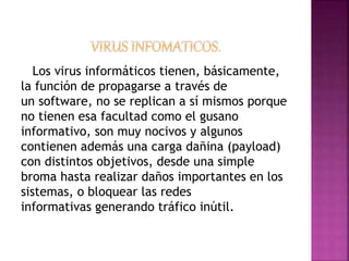 Los virus informáticos tienen, básicamente, 
la función de propagarse a través de 
un software, no se replican a sí mismos porque 
no tienen esa facultad como el gusano 
informativo, son muy nocivos y algunos 
contienen además una carga dañina (payload) 
con distintos objetivos, desde una simple 
broma hasta realizar daños importantes en los 
sistemas, o bloquear las redes 
informativas generando tráfico inútil. 
 