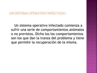 Un sistema operativo infectado comienza a 
sufrir una serie de comportamientos anómalos 
o no previstos. Dicho los los comportamientos 
son los que dan la tranza del problema y tiene 
que permitir la recuperación de la misma. 
 
