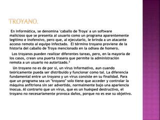 En informática, se denomina 'caballo de Troya' a un software 
malicioso que se presenta al usuario como un programa aparentemente 
legítimo e inofensivo, pero que, al ejecutarlo, le brinda a un atacante 
acceso remoto al equipo infectado. El término troyano proviene de la 
historia del caballo de Troya mencionado en la odisea de homero. 
Los troyanos pueden realizar diferentes tareas, pero, en la mayoría de 
los casos, crean una puerta trasera que permite la administración 
remota a un usuario no autorizado.3 
Un troyano no es de por sí, un virus informativo, aun cuando 
teóricamente pueda ser distribuido y funcionar como tal. La diferencia 
fundamental entre un troyano y un virus consiste en su finalidad. Para 
que un programa sea un "troyano" solo tiene que acceder y controlar la 
máquina anfitriona sin ser advertido, normalmente bajo una apariencia 
inocua. Al contrario que un virus, que es un huésped destructivo, el 
troyano no necesariamente provoca daños, porque no es ese su objetivo. 
 