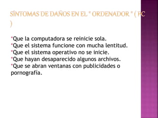 *Que la computadora se reinicie sola. 
*Que el sistema funcione con mucha lentitud. 
*Que el sistema operativo no se inicie. 
*Que hayan desaparecido algunos archivos. 
*Que se abran ventanas con publicidades o 
pornografía. 
 