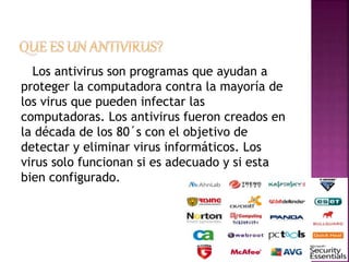 Los antivirus son programas que ayudan a 
proteger la computadora contra la mayoría de 
los virus que pueden infectar las 
computadoras. Los antivirus fueron creados en 
la década de los 80´s con el objetivo de 
detectar y eliminar virus informáticos. Los 
virus solo funcionan si es adecuado y si esta 
bien configurado. 
 
