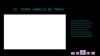 11. VIRUS CABALLO DE TROYA
Se denomina troyano o
caballo de Troya es un virus
malicioso que se presenta
ante el usuario como un
programa aparente e
inofensivo pero al ejecutar
brinda un atacante acceso
remoto al equipo infectado
 