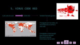 5. VIRUS CODE RED
13 de Julio de 2001 CODE RED También llamado gusano
Propagado por las redes, sin
necesidad de un correo o
sitio web
Contagiaba a todo equipo
que tuviera el servidor
Microsoft Internet
Information Server (IIS)
 