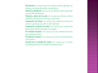 Sólo detección: son vacunas que sólo actualizan archivos infectados, sin
embargo, no pueden eliminarlos o desinfectarlos.
Detección y desinfección: son vacunas que detectan archivos infectados
y que pueden desinfectarlos.
Detección y aborto de la acción: son vacunas que detectan archivos
infectados y detienen las acciones que causa el virus.
Comparación por firmas: son vacunas que comparan las firmas de
archivos sospechosos para saber si están infectados.
Comparación de firmas de archivo: son vacunas que comparan las
firmas de los atributos guardados en tu equipo.
Por métodos heurísticos: son vacunas que usan métodos heurísticos
para comparar archivos.
Invocado por el usuario: son vacunas que se activan instantáneamente
con el usuario.
Invocado por la actividad del sistema: son vacunas que se activan
instantáneamente por la actividad del sistema operativo.
 