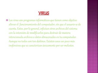  Los virus son programas informáticos que tienen como objetivo
alterar el funcionamiento del computador, sin que el usuario se de
cuenta. Estos, por lo general, infectan otros archivos del sistema
con la intensión de modificarlos para destruir de manera
intencionada archivos o datos almacenados en tu computador.
Aunque no todos son tan dañinos. Existen unos un poco más
inofensivos que se caracterizan únicamente por ser molestos.
 