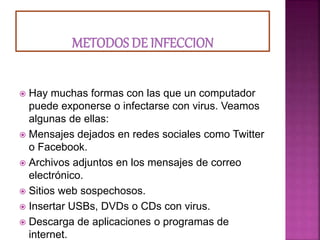  Hay muchas formas con las que un computador
puede exponerse o infectarse con virus. Veamos
algunas de ellas:
 Mensajes dejados en redes sociales como Twitter
o Facebook.
 Archivos adjuntos en los mensajes de correo
electrónico.
 Sitios web sospechosos.
 Insertar USBs, DVDs o CDs con virus.
 Descarga de aplicaciones o programas de
internet.
 