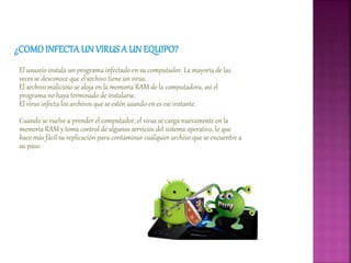 El usuario instala un programa infectado en su computador. La mayoría de las
veces se desconoce que el archivo tiene un virus.
El archivo malicioso se aloja en la memoria RAM de la computadora, así el
programa no haya terminado de instalarse.
El virus infecta los archivos que se estén usando en es ese instante.
Cuando se vuelve a prender el computador, el virus se carga nuevamente en la
memoria RAM y toma control de algunos servicios del sistema operativo, lo que
hace más fácil su replicación para contaminar cualquier archivo que se encuentre a
su paso.
 