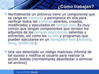 ¿Cómo trabajan? Normalmente un antivirus tiene un componente que se carga en  memoria  y permanece en ella para verificar todos los  archivos  abiertos, creados, modificados y ejecutados en  tiempo real . Es muy común que tengan componentes que revisen los adjuntos de los  correos electrónicos  salientes y entrantes, así como los  scripts  y programas que pueden ejecutarse en un  navegador  web  ( ActiveX ,  Java ,  JavaScript ). Una vez detectado un código malicioso informa de tal suceso y notifica al usuario para realizar la acción debida (normalmente desinfectar o eliminar tal archivo) 