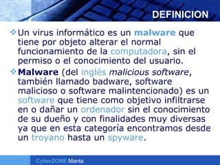 DEFINICION Un virus informático es un  malware  que tiene por objeto alterar el normal funcionamiento de la  computadora , sin el permiso o el conocimiento del usuario. Malware  (del  inglés   malicious software , también llamado badware, software malicioso o software malintencionado) es un  software  que tiene como objetivo infiltrarse en o dañar un  ordenador  sin el conocimiento de su dueño y con finalidades muy diversas ya que en esta categoría encontramos desde un  troyano  hasta un  spyware .  