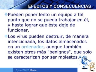 EFECTOS Y CONSECUENCIAS Pueden poner lento un equipo a tal punto que no se pueda trabajar en él, y hasta lograr que éste deje de funcionar. Los virus pueden destruir, de manera intencionada, los datos almacenados en un  ordenador , aunque también existen otros más "benignos", que solo se caracterizan por ser molestos.  