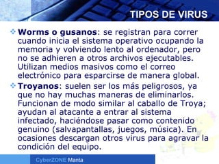 TIPOS DE VIRUS Worms o gusanos : se registran para correr cuando inicia el sistema operativo ocupando la memoria y volviendo lento al ordenador, pero no se adhieren a otros archivos ejecutables. Utilizan medios masivos como el correo electrónico para esparcirse de manera global.  Troyanos : suelen ser los más peligrosos, ya que no hay muchas maneras de eliminarlos. Funcionan de modo similar al caballo de Troya; ayudan al atacante a entrar al sistema infectado, haciéndose pasar como contenido genuino (salvapantallas, juegos, música). En ocasiones descargan otros virus para agravar la condición del equipo. 