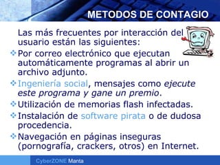 METODOS DE CONTAGIO Las más frecuentes por interacción del usuario están las siguientes: Por correo electrónico que ejecutan automáticamente programas al abrir un archivo adjunto.  Ingeniería social , mensajes como  ejecute este programa y gane un premio .  Utilización de memorias flash infectadas.  Instalación de  software pirata  o de dudosa procedencia.  Navegación en páginas inseguras (pornografía, crackers, otros) en Internet. 