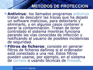 METODOS DE PROTECCION Antivirus : los llamados programas  antivirus  tratan de descubrir las trazas que ha dejado un software malicioso, para detectarlo y eliminarlo, y en algunos casos contener o parar la contaminación. Tratan de tener controlado el sistema mientras funciona parando las vías conocidas de infección y notificando al usuario de posibles incidencias de seguridad.  Filtros de ficheros : consiste en generar filtros de ficheros dañinos si el ordenador está conectado a una red. Estos filtros pueden usarse, por ejemplo, en el sistema de  correos  o usando técnicas de  firewall .  
