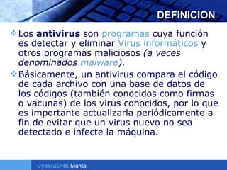 DEFINICION Los  antivirus  son  programas  cuya función es detectar y eliminar  Virus informáticos  y otros programas maliciosos  (a veces denominados  malware ). Básicamente, un antivirus compara el código de cada archivo con una base de datos de los códigos (también conocidos como firmas o vacunas) de los virus conocidos, por lo que es importante actualizarla periódicamente a fin de evitar que un virus nuevo no sea detectado e infecte la máquina. 